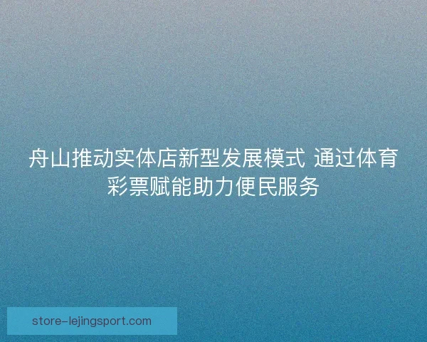 舟山推动实体店新型发展模式 通过体育彩票赋能助力便民服务