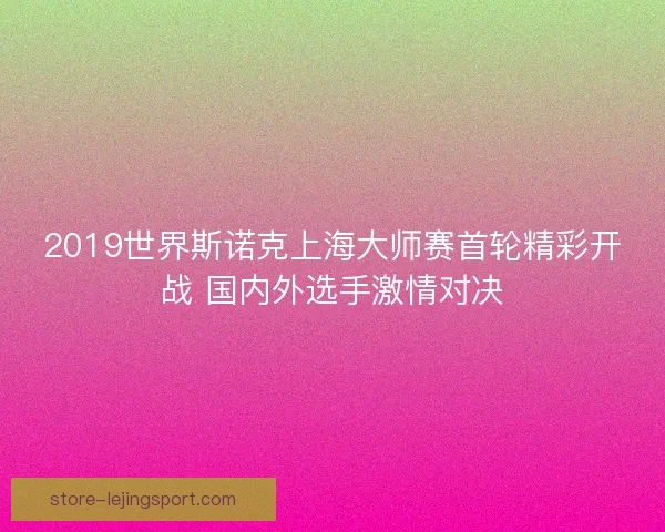 2019世界斯诺克上海大师赛首轮精彩开战 国内外选手激情对决