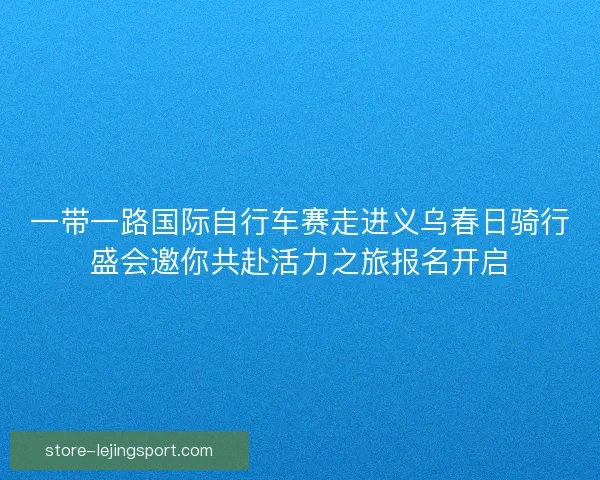 一带一路国际自行车赛走进义乌春日骑行盛会邀你共赴活力之旅报名开启