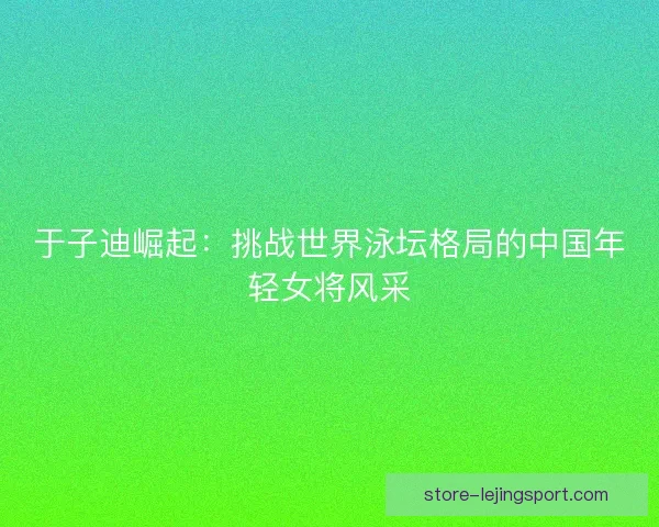于子迪崛起：挑战世界泳坛格局的中国年轻女将风采
