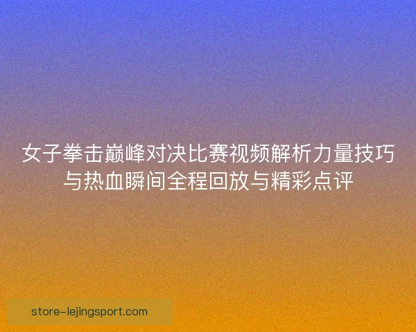 女子拳击巅峰对决比赛视频解析力量技巧与热血瞬间全程回放与精彩点评